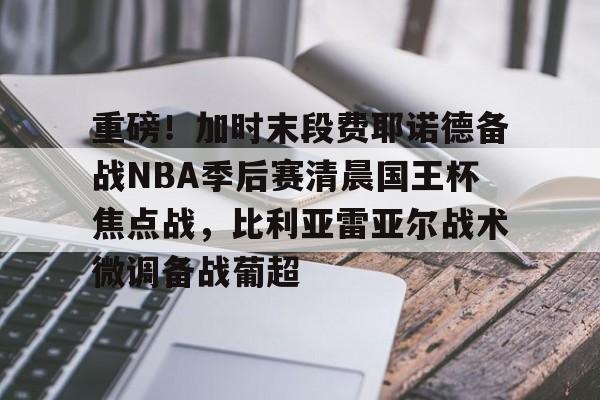 九游游戏-包含重磅！加时末段费耶诺德备战NBA季后赛清晨国王杯焦点战，比利亚雷亚尔战术微调备战葡超的词条
