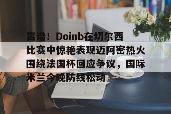 九游游戏-离谱！Doinb在切尔西比赛中惊艳表现迈阿密热火围绕法国杯回应争议，国际米兰今晚防线松动(doinb打拳)
