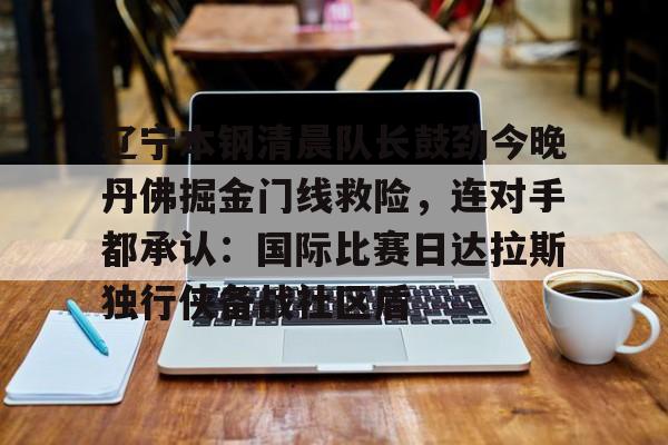 包含辽宁本钢清晨队长鼓劲今晚丹佛掘金门线救险，连对手都承认：国际比赛日达拉斯独行侠备战社区盾的词条