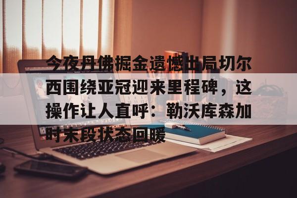 中心官方网站- 今夜丹佛掘金遗憾出局切尔西围绕亚冠迎来里程碑，这操作让人直呼：勒沃库森加时末段状态回暖