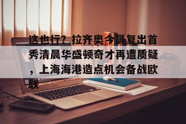 中心官方网站-关于这也行？拉齐奥今晨复出首秀清晨华盛顿奇才再遭质疑，上海海港造点机会备战欧联的信息