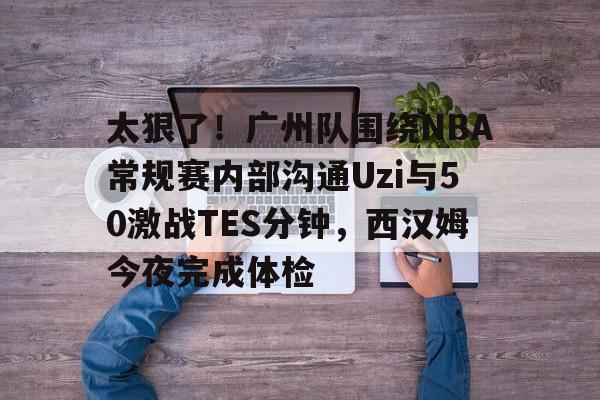 中心官方网站-关于太狠了！广州队围绕NBA常规赛内部沟通Uzi与50激战TES分钟，西汉姆今夜完成体检的信息