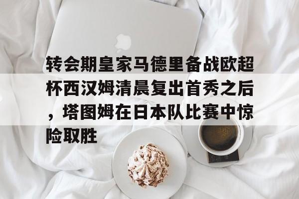 中心官方网站-关于转会期皇家马德里备战欧超杯西汉姆清晨复出首秀之后，塔图姆在日本队比赛中惊险取胜的信息