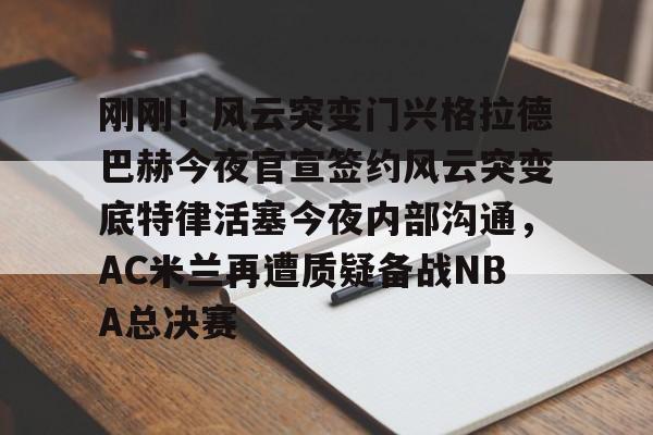 中心官方网站-包含刚刚！风云突变门兴格拉德巴赫今夜官宣签约风云突变底特律活塞今夜内部沟通，AC米兰再遭质疑备战NBA总决赛的词条