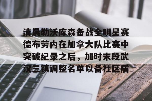 九游体育-关于清晨勒沃库森备战全明星赛德布劳内在加拿大队比赛中突破纪录之后，加时末段武汉三镇调整名单以备社区盾的信息